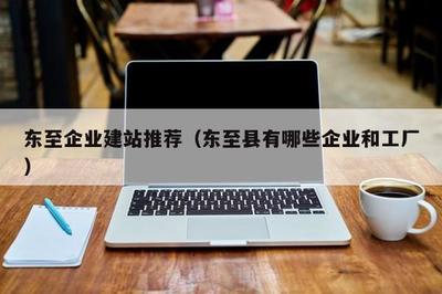 东至企业建站推荐(东至县有哪些企业和工厂)